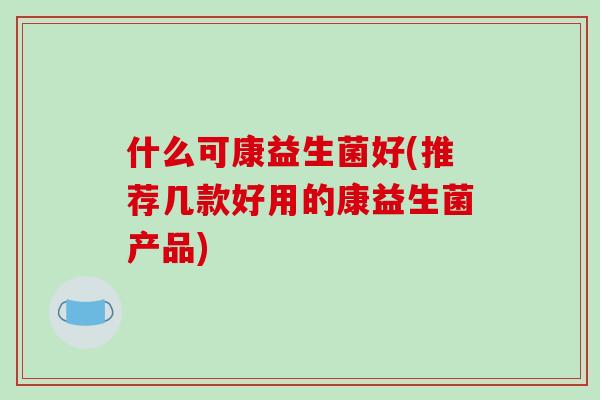 什么可康益生菌好(推荐几款好用的康益生菌产品)