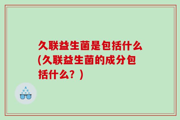 久联益生菌是包括什么(久联益生菌的成分包括什么？)