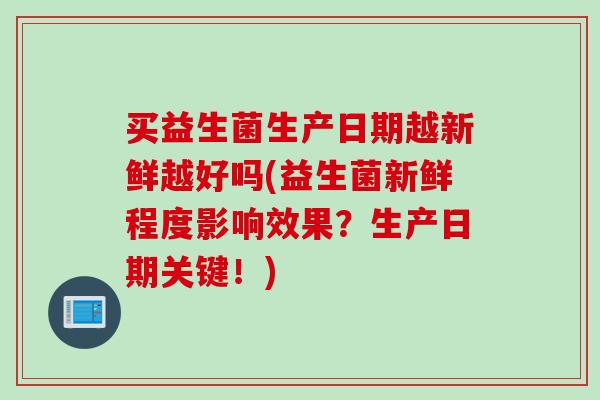 买益生菌生产日期越新鲜越好吗(益生菌新鲜程度影响效果？生产日期关键！)