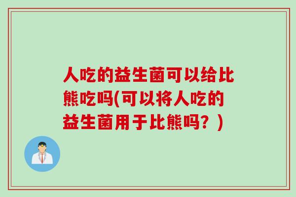 人吃的益生菌可以给比熊吃吗(可以将人吃的益生菌用于比熊吗？)