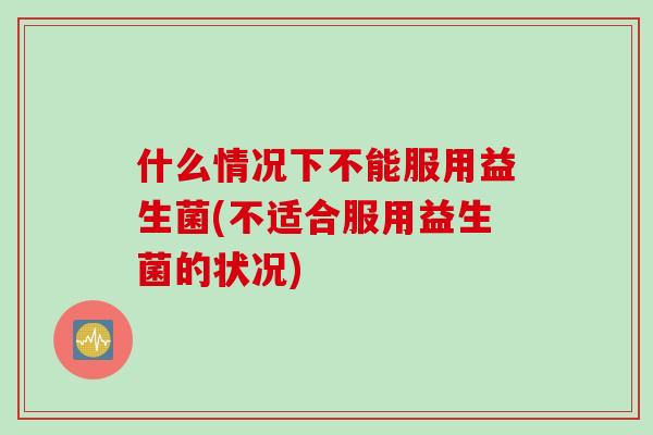 什么情况下不能服用益生菌(不适合服用益生菌的状况)