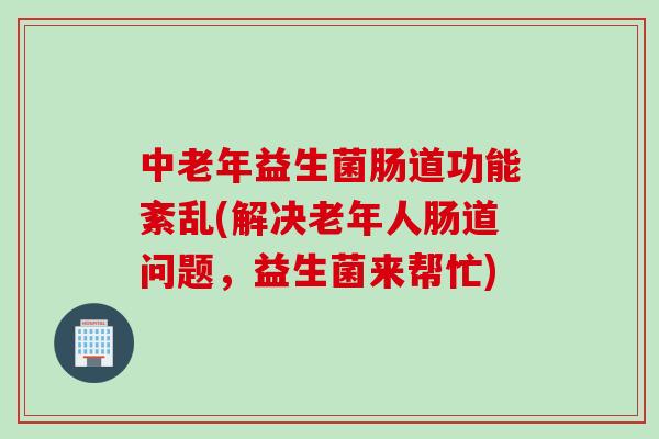 中老年益生菌肠道功能紊乱(解决老年人肠道问题，益生菌来帮忙)