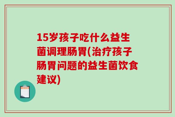 15岁孩子吃什么益生菌调理肠胃(治疗孩子肠胃问题的益生菌饮食建议)