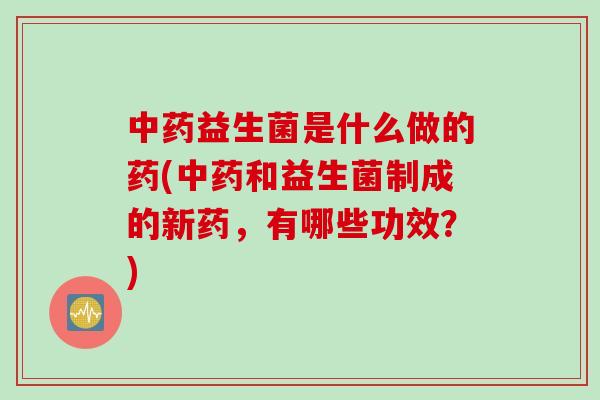 中药益生菌是什么做的药(中药和益生菌制成的新药，有哪些功效？)