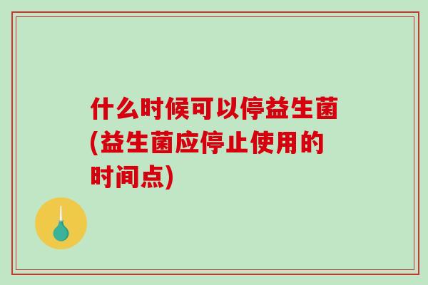 什么时候可以停益生菌(益生菌应停止使用的时间点)