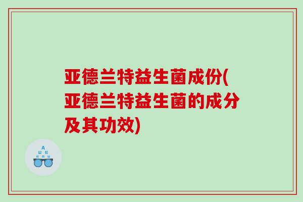 亚德兰特益生菌成份(亚德兰特益生菌的成分及其功效)