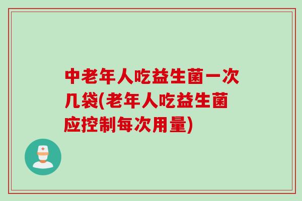 中老年人吃益生菌一次几袋(老年人吃益生菌应控制每次用量)