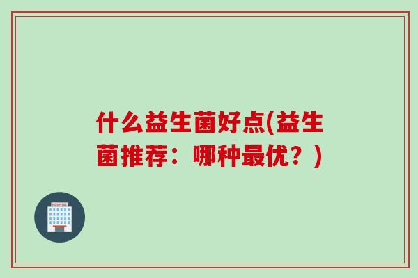什么益生菌好点(益生菌推荐:哪种优?) 什么益生菌好点(益生菌推荐:哪种优?)
