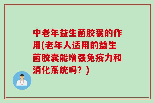 中老年益生菌胶囊的作用(老年人适用的益生菌胶囊能增强免疫力和消化系统吗？)
