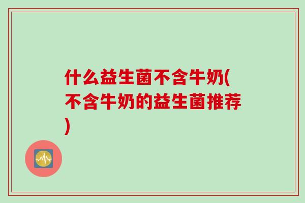 什么益生菌不含牛奶(不含牛奶的益生菌推荐) 什么益生菌不含牛奶(不含牛奶的益生菌推荐)