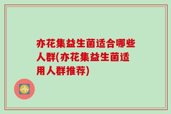 亦花集益生菌适合哪些人群(亦花集益生菌适用人群推荐)