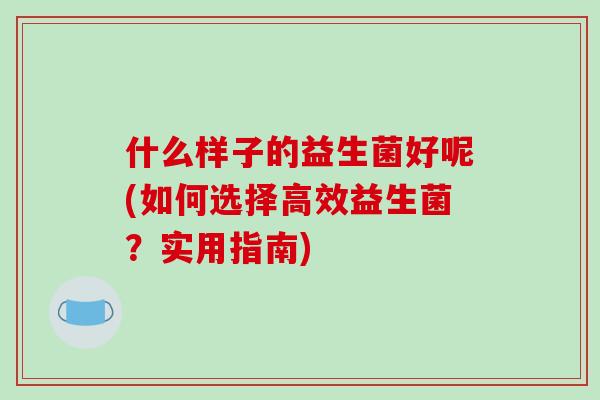什么样子的益生菌好呢(如何选择高效益生菌？实用指南)