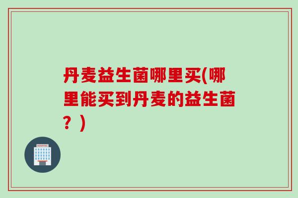 丹麦益生菌哪里买(哪里能买到丹麦的益生菌?) 丹麦益生菌哪里买(哪里能买到丹麦的益生菌?)