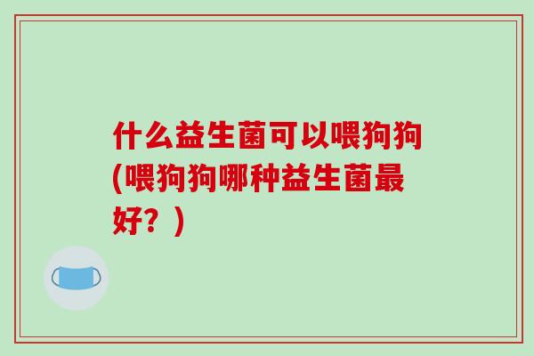 什么益生菌可以喂狗狗(喂狗狗哪种益生菌最好？)