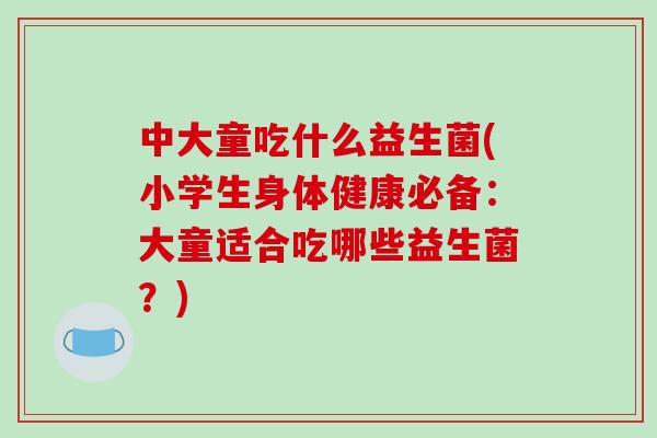 中大童吃什么益生菌(小学生身体健康必备：大童适合吃哪些益生菌？)
