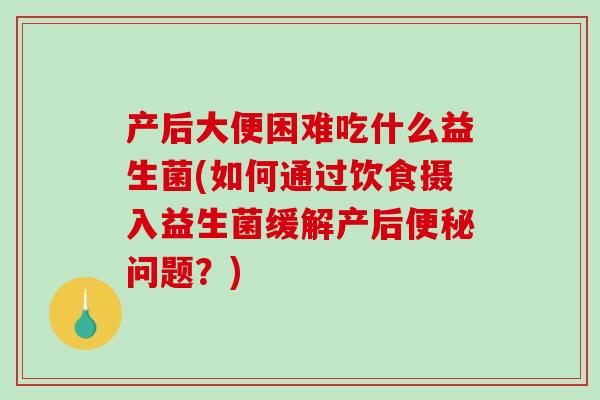 产后大便困难吃什么益生菌(如何通过饮食摄入益生菌缓解产后便秘问题？)