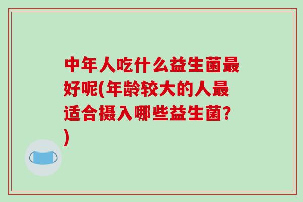 中年人吃什么益生菌好呢(年龄较大的人适合摄入哪些益生菌？)