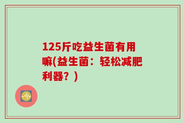 125斤吃益生菌有用嘛(益生菌:轻松利器?) 125斤吃益生菌有用嘛(益生菌:轻松利器?)
