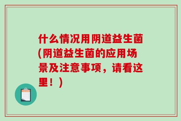 什么情况用阴道益生菌(阴道益生菌的应用场景及注意事项，请看这里！)