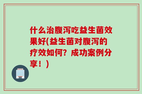 什么治腹泻吃益生菌效果好(益生菌对腹泻的疗效如何？成功案例分享！)