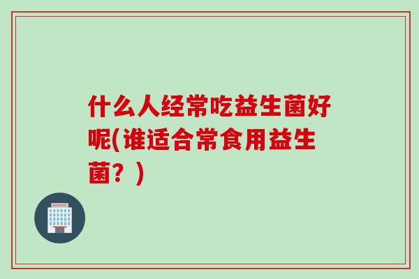 什么人经常吃益生菌好呢(谁适合常食用益生菌？)
