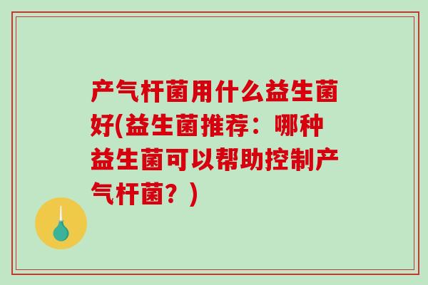 产气杆菌用什么益生菌好(益生菌推荐：哪种益生菌可以帮助控制产气杆菌？)
