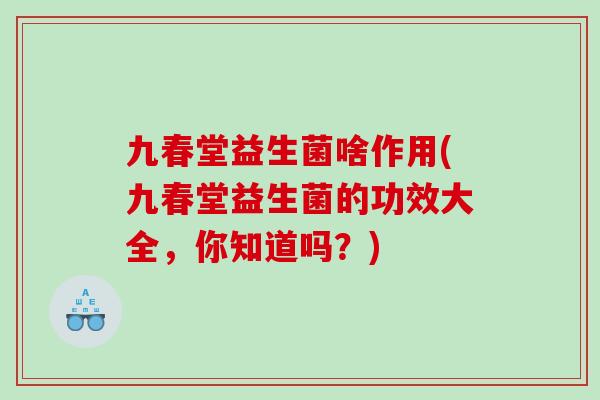 九春堂益生菌啥作用(九春堂益生菌的功效大全,你知道吗?) 九春堂益生菌啥作用(九春堂益生菌的功效大全,你知道吗?)