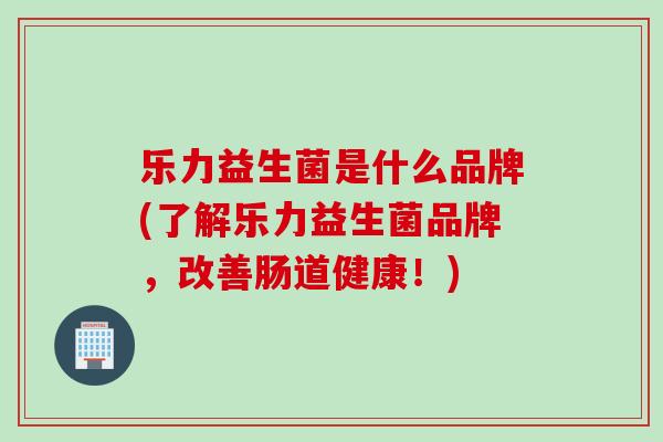 乐力益生菌是什么品牌(了解乐力益生菌品牌，改善肠道健康！)