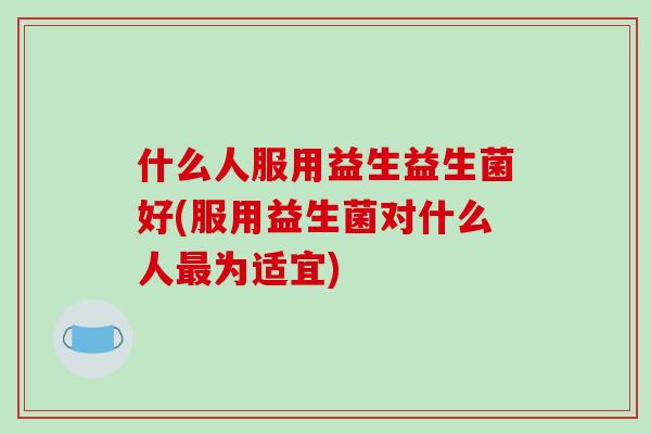 什么人服用益生益生菌好(服用益生菌对什么人最为适宜)