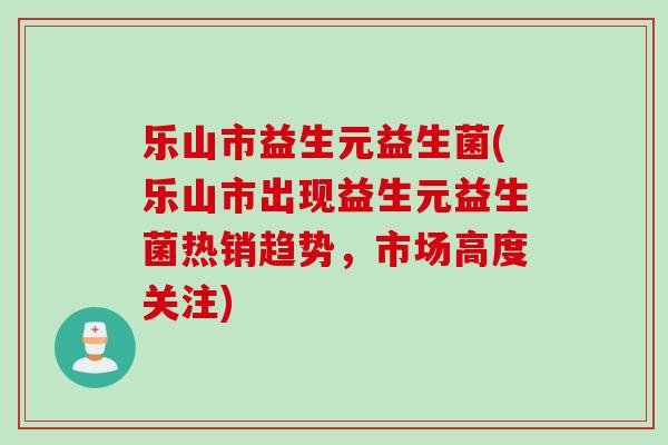 乐山市益生元益生菌(乐山市出现益生元益生菌热销趋势，市场高度关注)