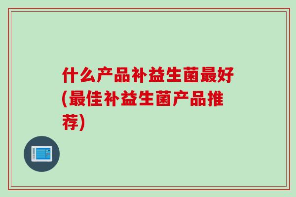 什么产品补益生菌最好(最佳补益生菌产品推荐)