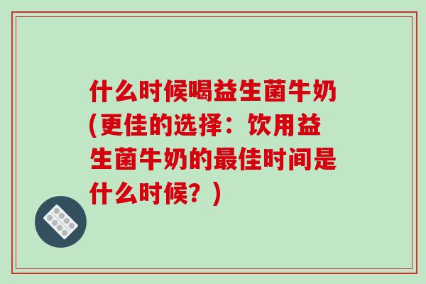 什么时候喝益生菌牛奶(更佳的选择：饮用益生菌牛奶的最佳时间是什么时候？)