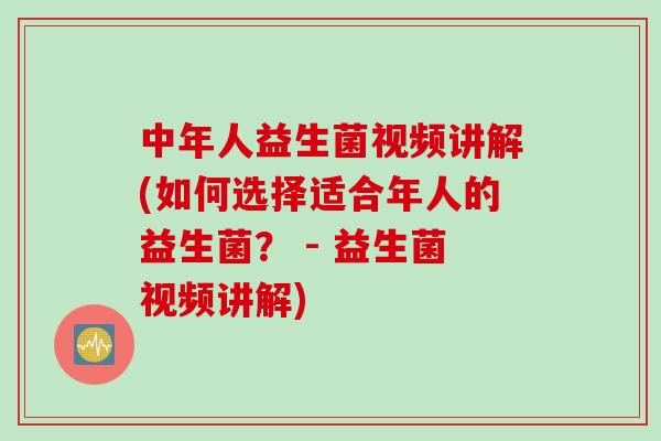 中年人益生菌视频讲解(如何选择适合年人的益生菌？ - 益生菌视频讲解)
