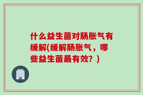 什么益生菌对肠胀气有缓解(缓解肠胀气，哪些益生菌最有效？)