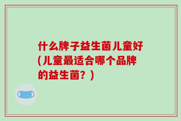 什么牌子益生菌儿童好(儿童最适合哪个品牌的益生菌？)