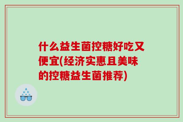 什么益生菌控糖好吃又便宜(经济实惠且美味的控糖益生菌推荐) 什么益生菌控糖好吃又便宜(经济实惠且美味的控糖益生菌推荐)