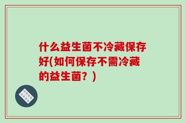 什么益生菌不冷藏保存好(如何保存不需冷藏的益生菌？)