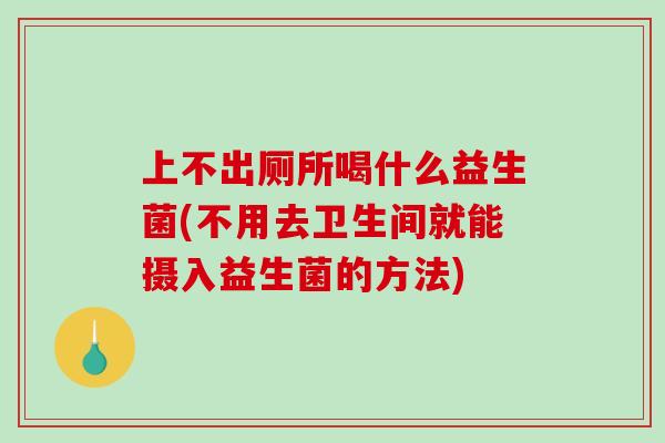 上不出厕所喝什么益生菌(不用去卫生间就能摄入益生菌的方法)