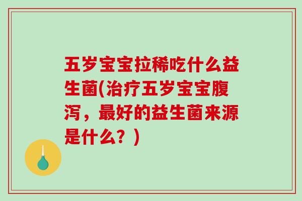 五岁宝宝拉稀吃什么益生菌(治疗五岁宝宝腹泻，最好的益生菌来源是什么？)