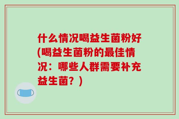 什么情况喝益生菌粉好(喝益生菌粉的最佳情况：哪些人群需要补充益生菌？)