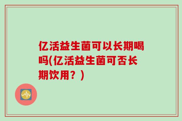 亿活益生菌可以长期喝吗(亿活益生菌可否长期饮用？)