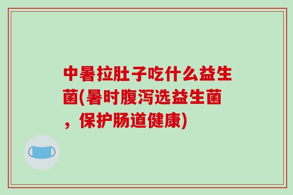 中暑拉肚子吃什么益生菌(暑时腹泻选益生菌，保护肠道健康)