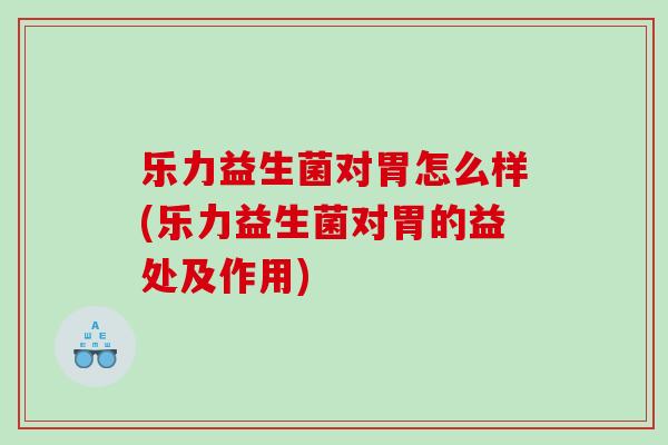 乐力益生菌对胃怎么样(乐力益生菌对胃的益处及作用)