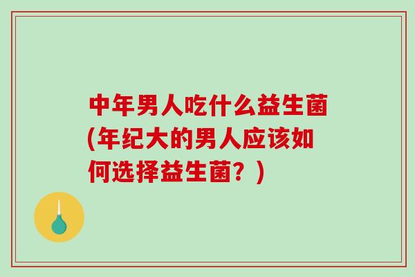 中年男人吃什么益生菌(年纪大的男人应该如何选择益生菌？)