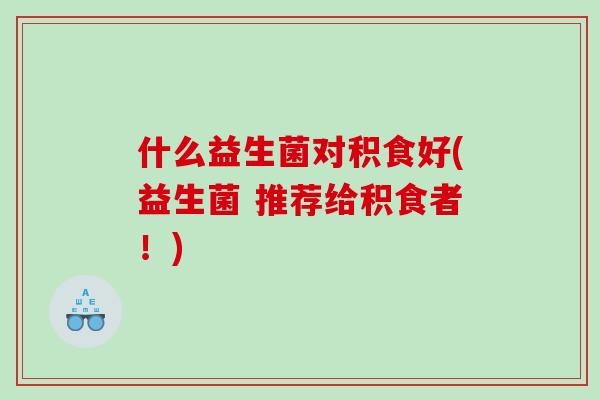 什么益生菌对积食好(益生菌 推荐给积食者！)