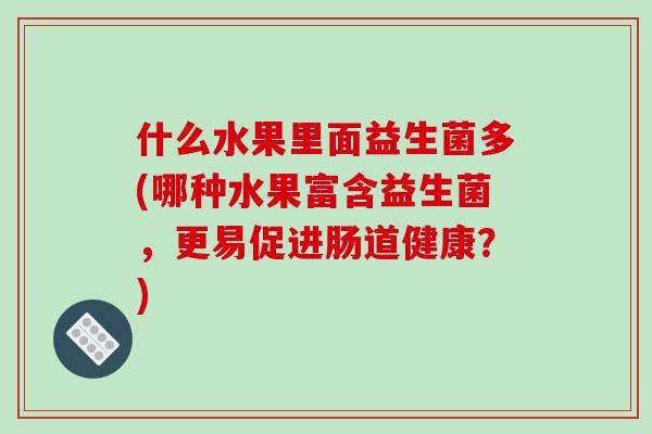 什么水果里面益生菌多(哪种水果富含益生菌，更易促进肠道健康？)
