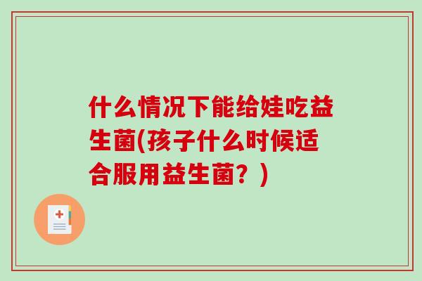 什么情况下能给娃吃益生菌(孩子什么时候适合服用益生菌?) 什么情况下能给娃吃益生菌(孩子什么时候适合服用益生菌?)