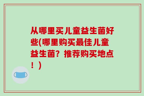 从哪里买儿童益生菌好些(哪里购买最佳儿童益生菌？推荐购买地点！)