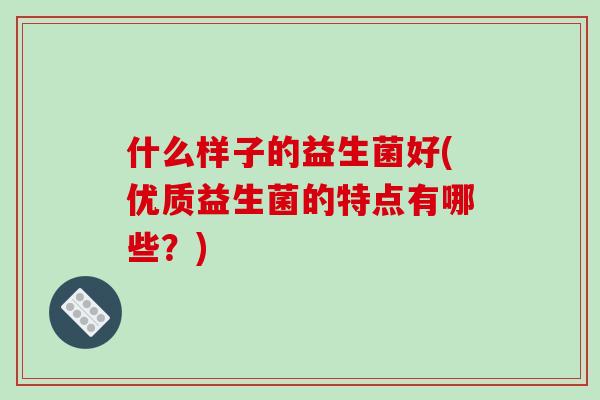 什么样子的益生菌好(优质益生菌的特点有哪些？)