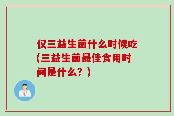 仅三益生菌什么时候吃(三益生菌最佳食用时间是什么？)